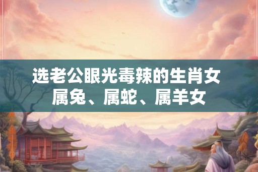 选老公眼光毒辣的生肖女 属兔、属蛇、属羊女