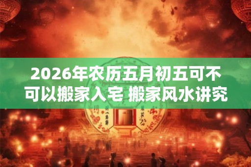 2026年农历五月初五可不可以搬家入宅 搬家风水讲究