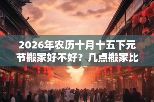 2026年农历十月十五下元节搬家好不好？几点搬家比较好？