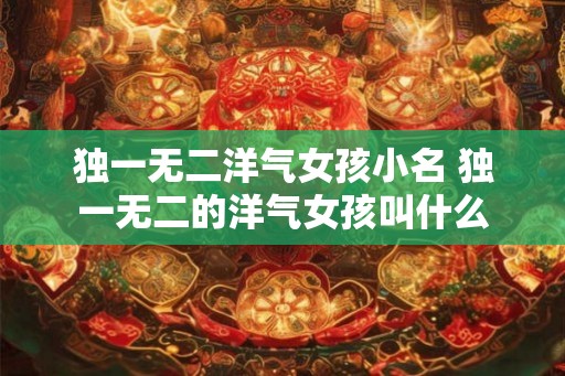 独一无二洋气女孩小名 独一无二的洋气女孩叫什么
