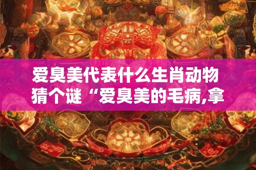 爱臭美代表什么生肖动物 猜个谜“爱臭美的毛病,拿什么拯救” 爱臭美代表什么生肖动物 猜个谜“爱臭美的毛病,拿什么拯救”