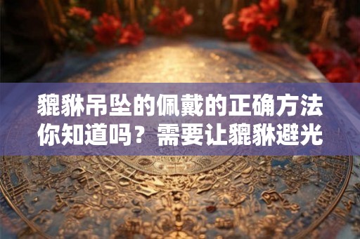 貔貅吊坠的佩戴的正确方法你知道吗？需要让貔貅避光吗？