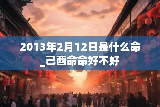 2013年2月12日是什么命_己酉命命好不好
