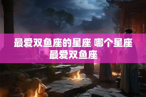 最爱双鱼座的星座 哪个星座最爱双鱼座