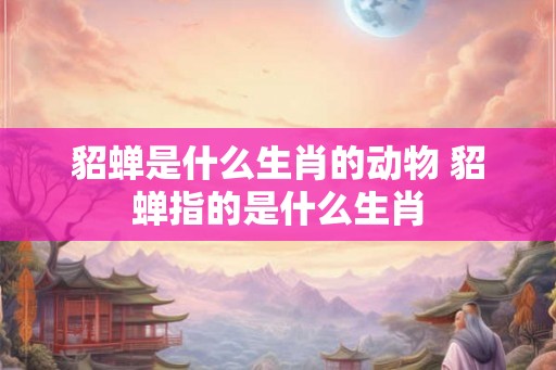 貂蝉是什么生肖的动物 貂蝉指的是什么生肖