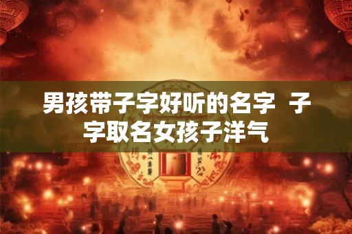男孩带子字好听的名字 子字取名女孩子洋气 男孩带子字好听的名字 子字取名女孩子洋气
