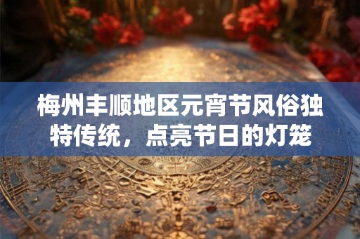 梅州丰顺地区元宵节风俗独特传统,点亮节日的灯笼 梅州丰顺地区元宵节风俗独特传统,点亮节日的灯笼