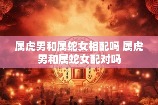 属虎男和属蛇女相配吗 属虎男和属蛇女配对吗 属虎男和属蛇女相配吗 属虎男和属蛇女配对吗