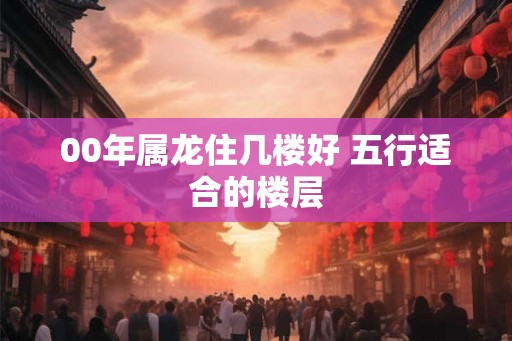 00年属龙住几楼好 五行适合的楼层