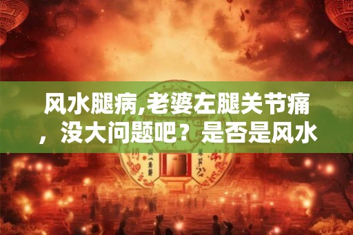 风水腿病,老婆左腿关节痛,没大问题吧?是否是风水原因? 风水腿病,老婆左腿关节痛,没大问题吧?是否是风水原因?