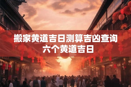 搬家黄道吉日测算吉凶查询 六个黄道吉日 搬家黄道吉日测算吉凶查询 六个黄道吉日