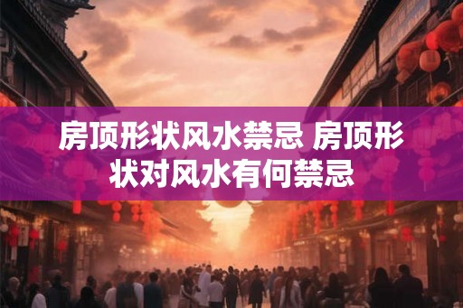 房顶形状风水禁忌 房顶形状对风水有何禁忌