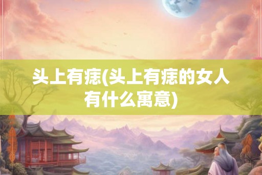 头上有痣(头上有痣的女人有什么寓意)