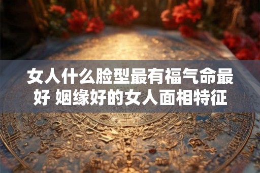 女人什么脸型最有福气命最好 姻缘好的女人面相特征