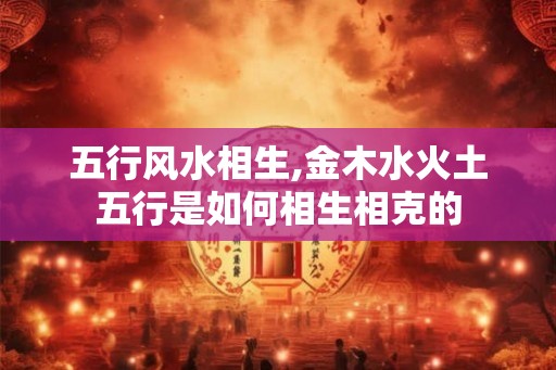 五行风水相生,金木水火土五行是如何相生相克的 五行风水相生,金木水火土五行是如何相生相克的