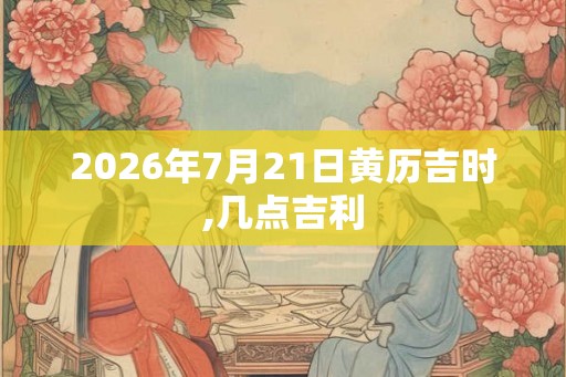 2026年7月21日黄历吉时,几点吉利