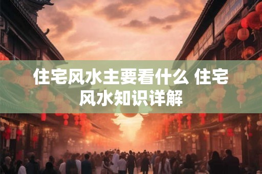 住宅风水主要看什么 住宅风水知识详解 住宅风水主要看什么 住宅风水知识详解