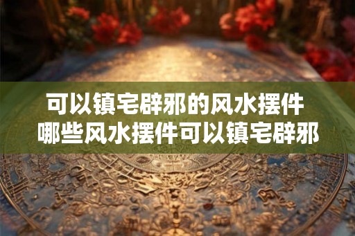 可以镇宅辟邪的风水摆件 哪些风水摆件可以镇宅辟邪