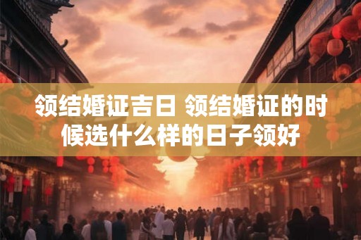 领结婚证吉日 领结婚证的时候选什么样的日子领好