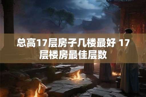 总高17层房子几楼最好 17层楼房最佳层数