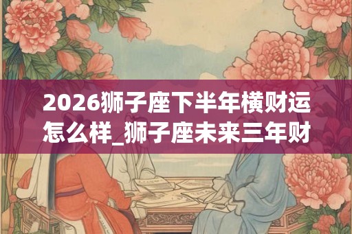2026狮子座下半年横财运怎么样_狮子座未来三年财运