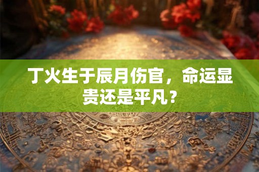 丁火生于辰月伤官,命运显贵还是平凡? 丁火生于辰月伤官,命运显贵还是平凡?