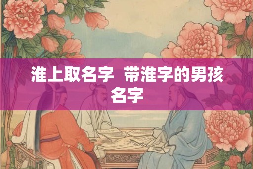 淮上取名字 带淮字的男孩名字 淮上取名字 带淮字的男孩名字