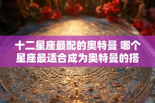 十二星座最配的奥特曼 哪个星座最适合成为奥特曼的搭档 十二星座最配的奥特曼 哪个星座最适合成为奥特曼的搭档