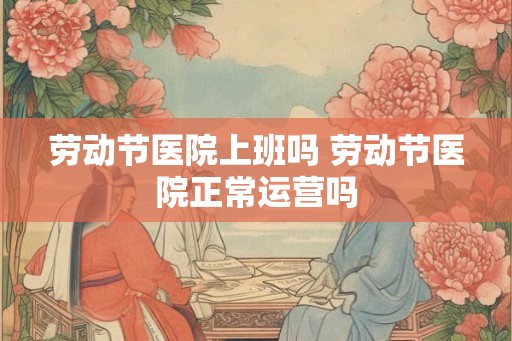 劳动节医院上班吗 劳动节医院正常运营吗