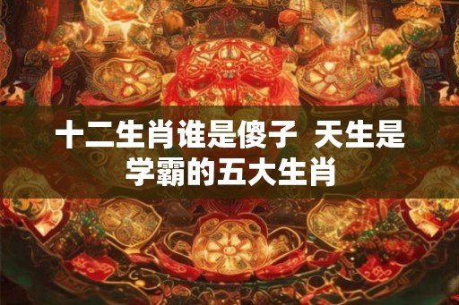 十二生肖谁是傻子 天生是学霸的五大生肖 十二生肖谁是傻子 天生是学霸的五大生肖