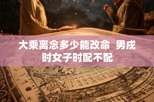 大乘离念多少能改命  男戌时女子时配不配