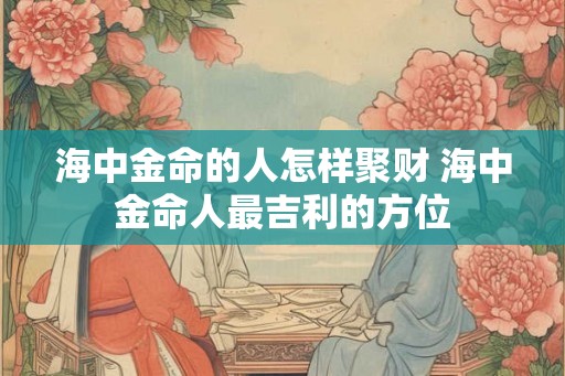 海中金命的人怎样聚财 海中金命人最吉利的方位 海中金命的人怎样聚财 海中金命人最吉利的方位