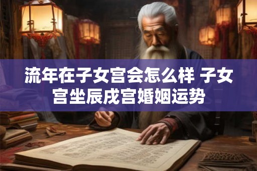 流年在子女宫会怎么样 子女宫坐辰戌宫婚姻运势 流年在子女宫会怎么样 子女宫坐辰戌宫婚姻运势
