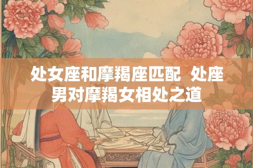 处女座和摩羯座匹配  处座男对摩羯女相处之道
