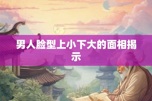 男人脸型上小下大的面相揭示