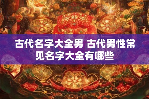 古代名字大全男 古代男性常见名字大全有哪些 古代名字大全男 古代男性常见名字大全有哪些