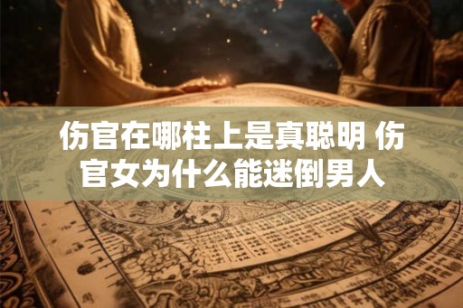 伤官在哪柱上是真聪明 伤官女为什么能迷倒男人