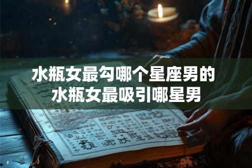 水瓶女最勾哪个星座男的 水瓶女最吸引哪星男 水瓶女最勾哪个星座男的 水瓶女最吸引哪星男