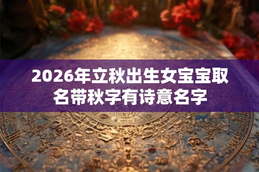 2026年立秋出生女宝宝取名带秋字有诗意名字 2026年立秋出生女宝宝取名带秋字有诗意名字