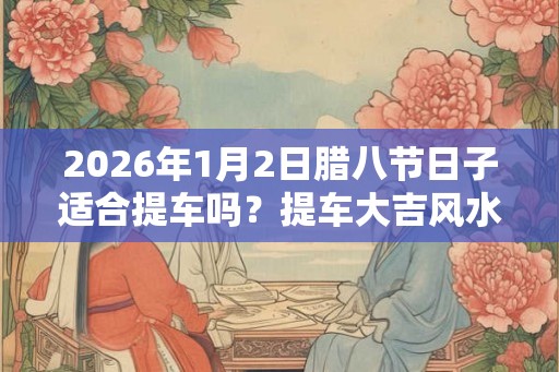 2026年1月2日腊八节日子适合提车吗？提车大吉风水讲究？