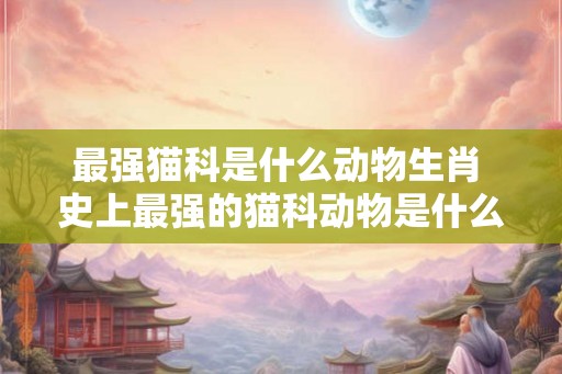 最强猫科是什么动物生肖 史上最强的猫科动物是什么