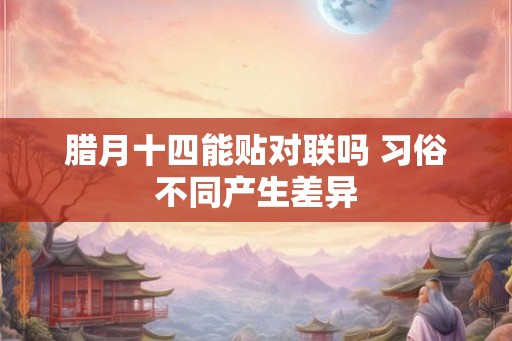 腊月十四能贴对联吗 习俗不同产生差异