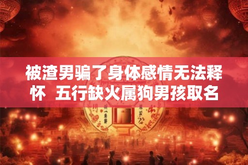 被渣男骗了身体感情无法释怀  五行缺火属狗男孩取名