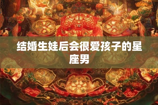 结婚生娃后会很爱孩子的星座男