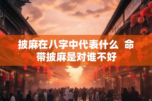 披麻在八字中代表什么  命带披麻是对谁不好