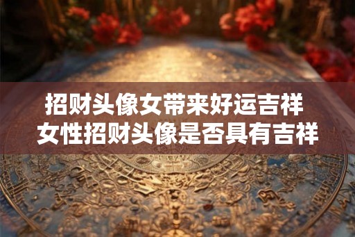招财头像女带来好运吉祥 女性招财头像是否具有吉祥好运之意