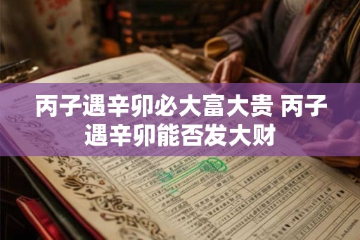 丙子遇辛卯必大富大贵 丙子遇辛卯能否发大财 丙子遇辛卯必大富大贵 丙子遇辛卯能否发大财