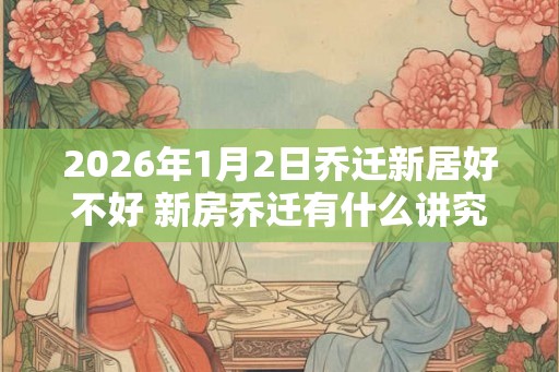 2026年1月2日乔迁新居好不好 新房乔迁有什么讲究 2026年1月2日乔迁新居好不好 新房乔迁有什么讲究
