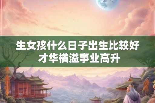 生女孩什么日子出生比较好 才华横溢事业高升