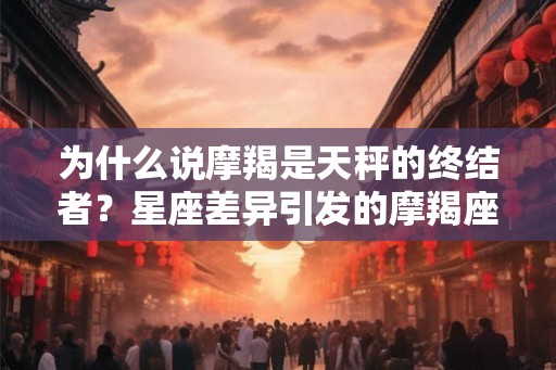 为什么说摩羯是天秤的终结者？星座差异引发的摩羯座与天秤座的生活困扰